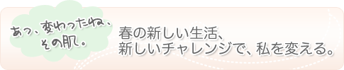 あっ、変わったね、その肌。春の新しい生活、新しいチャレンジで、私を変える。