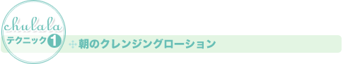 ［ちゅららテクニック1］朝のクレンジングローション