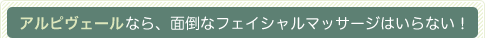 アルピヴェールなら、面倒なフェイシャルマッサージはいらない！