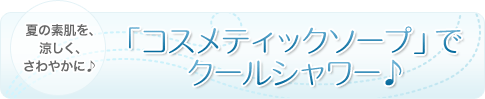 夏の素肌を、涼しく、さわやかに♪「コスメティックソープ」でクールシャワー♪